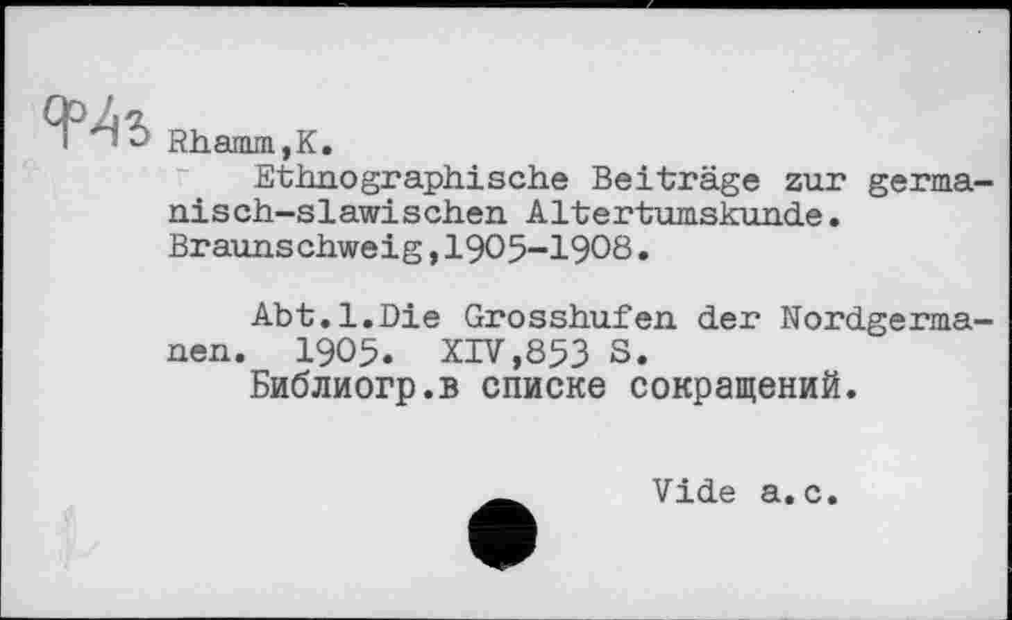 ﻿і b Rhamm,K.
Ethnographische Beiträge zur germanisch-slawischen Altertumskunde. Braunschweig,I9O5-I9O8.
Abt.1.Die Grosshufen der Nordgermanen. 1905. XIV,853 S.
Библиогр.в списке сокращений.
Vide а.с